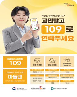 자살을 생각하고 있나요? 고민말고 109로 연락주세요

자살예방 상담전화 109
마음 속 고민 / 생활 속 도움 / 청소년·청년 여성의 고민

자살예방 SNS 상담 마들랜 (카카오톡 플러스채널/앱/문자상담)
정신건강상담전화 : 1577-0199
서민금융콜센터 : 1397
청소년상담 : 1388
산청군 : 정신건강복지센터 055-970-7637~9
신용회복위원회 : 1600-5500
온통청년(온라인청년센터) : youthcenter.go.kr
대한법률구조공단 : 132
여성긴급전화 : 1366